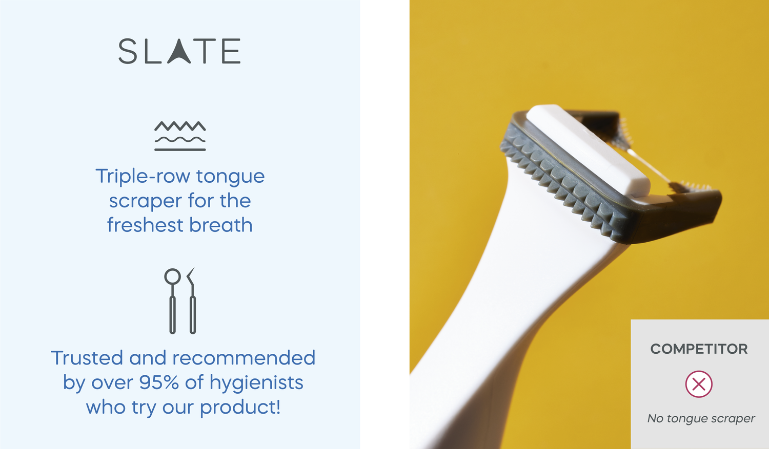 Slate is the only 3-in-1 electric flosser with a tongue scraper trusted and recommended by over 95% of hygienists who try it!
