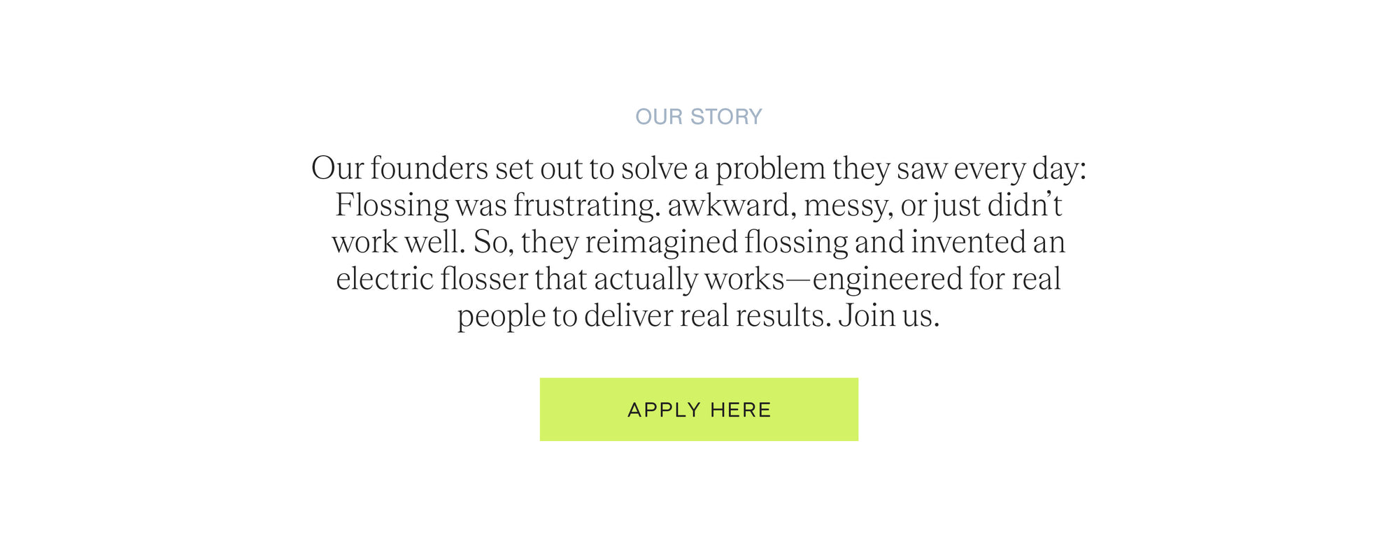 Our story: Our founders set out to solve a problem they saw every day: Flossing was frustrating, awkward, messy, or just didn't work well. So, they reimagined flossing and invented an electric flosser that actually works, engineered for real people to deliver real results. Join us and apply here.