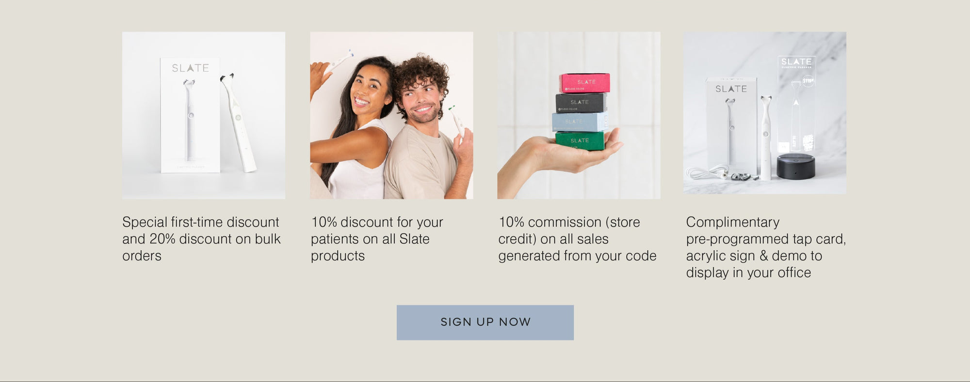 Dental pro rewards: Special first-time discount and 20% discount on bulk orders. 10% discount for your patients on all Slate products. 10% commission on all sales generated from your code. Complimentary pre-programmed tap card, acrylic sign and demo to display in your office.