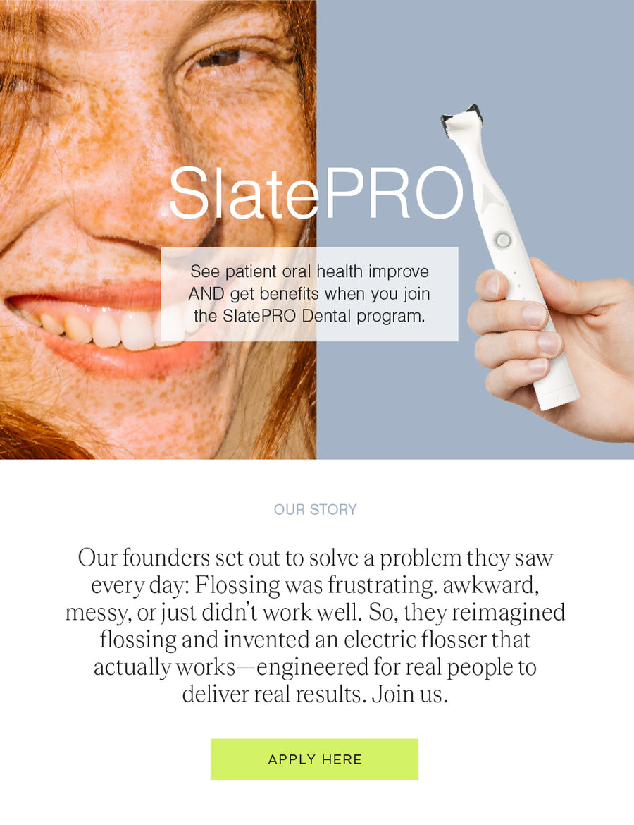 See patient oral health improve AND get benefits when you join the SlatePRO Dental program. Our story: Our founders set out to solve a problem they saw every day: Flossing was frustrating, awkward, messy, or just didn't work well. So, they reimagined flossing and invented an electric flosser that actually works, engineered for real people to deliver real results. Join us and apply here.