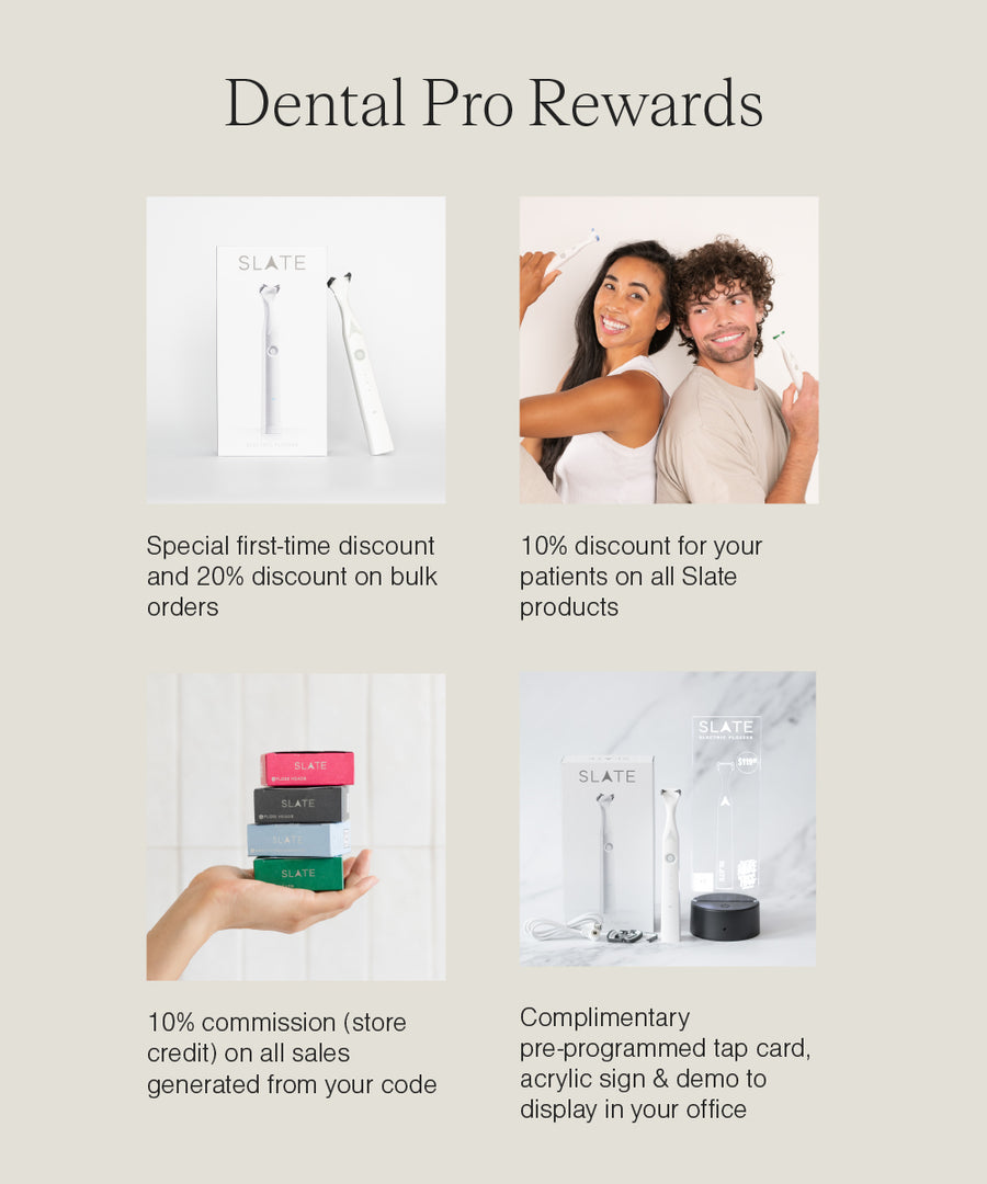 Dental pro rewards: Special first-time discount and 20% discount on bulk orders. 10% discount for your patients on all Slate products. 10% commission on all sales generated from your code. Complimentary pre-programmed tap card, acrylic sign and demo to display in your office.